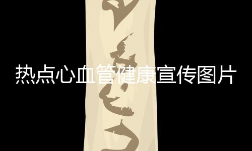 熱點心血管健康宣傳圖片以及心血管健康知識宣傳資料的分享
