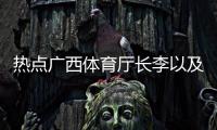 熱點廣西體育廳長李以及廣西體育李澤的分享