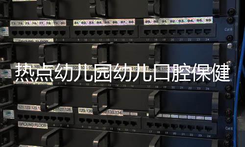 熱點(diǎn)幼兒園幼兒口腔保健知識(shí)以及幼兒口腔健康知識(shí)宣傳的分享