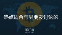 熱點適合與男朋友討論的話題以及和男友討論熱點事件的分享