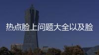 熱點臉上問題大全以及臉上的健康知識的分享