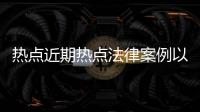 熱點近期熱點法律案例以及法律熱點事件案例合集怎么寫的分享
