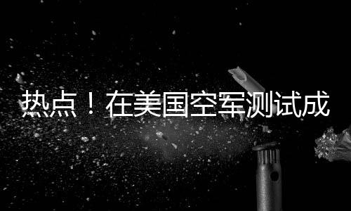 熱點！在美國空軍測試成功后 洛克希德·馬丁的高超音速武器進入下一階段