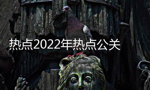 熱點2022年熱點公關事件分析以及2022年熱點公關事件的分享
