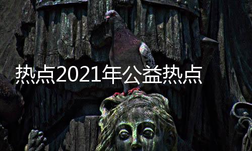 熱點2021年公益熱點以及近幾年公益熱點事件的分享