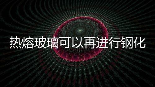 熱熔玻璃可以再進行鋼化處理么  熱熔玻璃有哪些特點,行業(yè)資訊