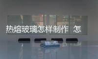 熱熔玻璃怎樣制作  怎樣做鋼化玻璃,行業(yè)資訊