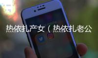 熱依扎產女（熱依扎老公是誰）
