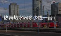 熱泵熱水器多少錢一臺（熱泵熱水器價格）