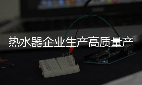 熱水器企業生產高質量產品 以品牌贏天下