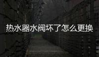 熱水器水閥壞了怎么更換（熱水器水閥）