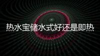 熱水寶儲水式好還是即熱式好（熱水寶）