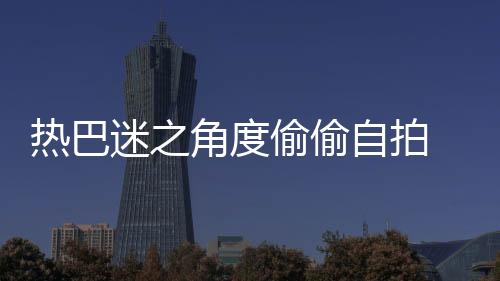 熱巴迷之角度偷偷自拍 大眼睛有神又可愛