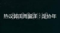 熱議郭田雨留洋：足協年輕球員留洋計劃正式啟動 夏窗還有很多人
