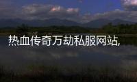 熱血傳奇萬劫私服網站,有沒有好玩的萬劫傳奇私服