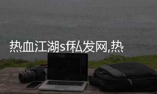 熱血江湖sf私發網,熱血江湖sf私發網8000