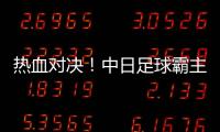 熱血對決！中日足球霸主之爭，誰能笑到最后？