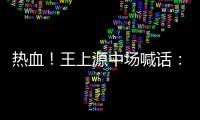 熱血！王上源中場喊話：把自己的心思都給我放下這個家不能黃了