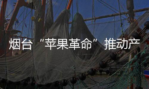 煙臺(tái)“蘋(píng)果革命”推動(dòng)產(chǎn)業(yè)高質(zhì)量發(fā)展