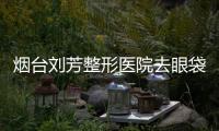煙臺劉芳整形醫院去眼袋方法