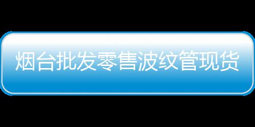 煙臺(tái)批發(fā)零售波紋管現(xiàn)貨供應(yīng)、價(jià)格便宜