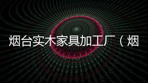 煙臺實木家具加工廠（煙臺實木家具）