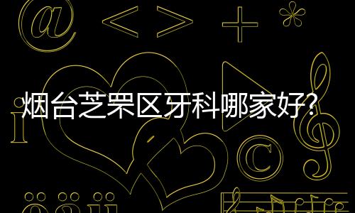 煙臺芝罘區牙科哪家好?根據牙科排名選出這幾家好還便宜的牙科