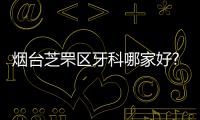 煙臺芝罘區(qū)牙科哪家好?根據(jù)牙科排名選出這幾家好還便宜的牙科