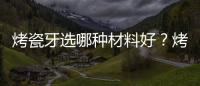 烤瓷牙選哪種材料好？烤瓷牙材料對比及優缺點分析