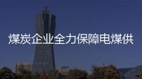 煤炭企業全力保障電煤供應，確保迎峰度夏煤炭需求