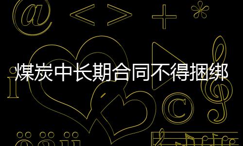 煤炭中長(zhǎng)期合同不得捆綁銷售現(xiàn)貨變相超出價(jià)格合理區(qū)間