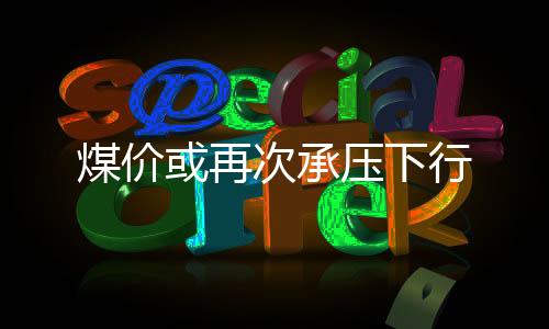 煤價(jià)或再次承壓下行