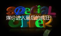 煤價進入最后的瘋狂!