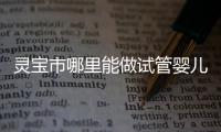 靈寶市哪里能做試管嬰兒？做一次要花多少錢？