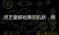 靈芝皇解鎖美麗肌膚，擁抱健康生活！