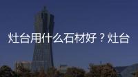 灶臺用什么石材好？灶臺石材尺寸如何選擇？
