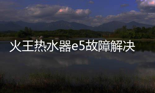 火王熱水器e5故障解決方法（火王熱水器）