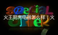 火王廚房電器怎么樣（火王廚房電器）