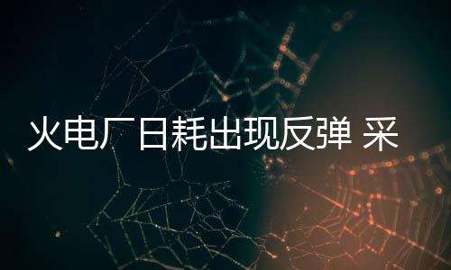 火電廠日耗出現(xiàn)反彈 采購積極性逐漸恢復(fù)