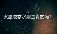 火星液態(tài)水湖是真的嗎?是真的，有液體沒有生命跡象