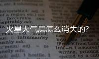 火星大氣層怎么消失的?火星為什么留不住大氣