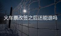火車票改簽之后還能退嗎，改簽后的火車票還能退嗎