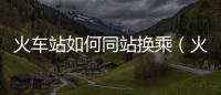 火車站如何同站換乘（火車同站換乘怎么換）
