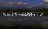火車上能帶白酒不?（火車上能帶白酒）