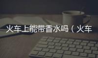 火車上能帶香水嗎（火車上能帶酒嗎）