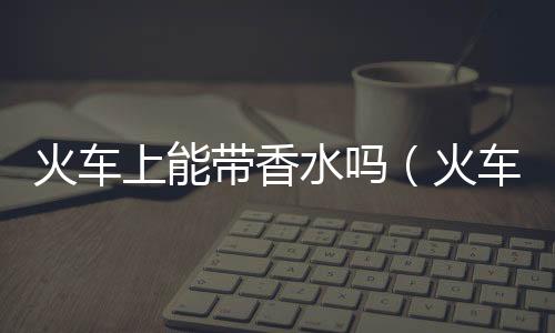 火車上能帶香水嗎（火車上能帶酒嗎）
