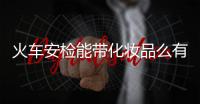火車安檢能帶化妝品么有什么要求（火車安檢能帶化妝品嗎）