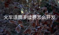火車退票手續費怎么開發票（火車退票規定）