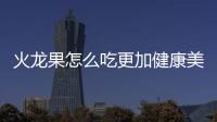火龍果怎么吃更加健康美味？