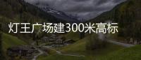 燈王廣場建300米高標志塔 建筑安裝成本約30億